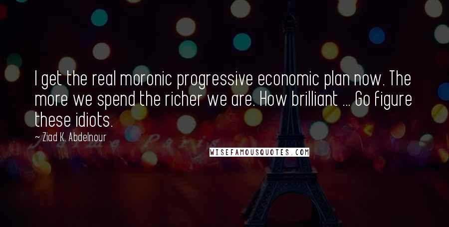 Ziad K. Abdelnour Quotes: I get the real moronic progressive economic plan now. The more we spend the richer we are. How brilliant ... Go figure these idiots.