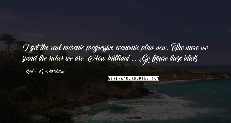 Ziad K. Abdelnour Quotes: I get the real moronic progressive economic plan now. The more we spend the richer we are. How brilliant ... Go figure these idiots.