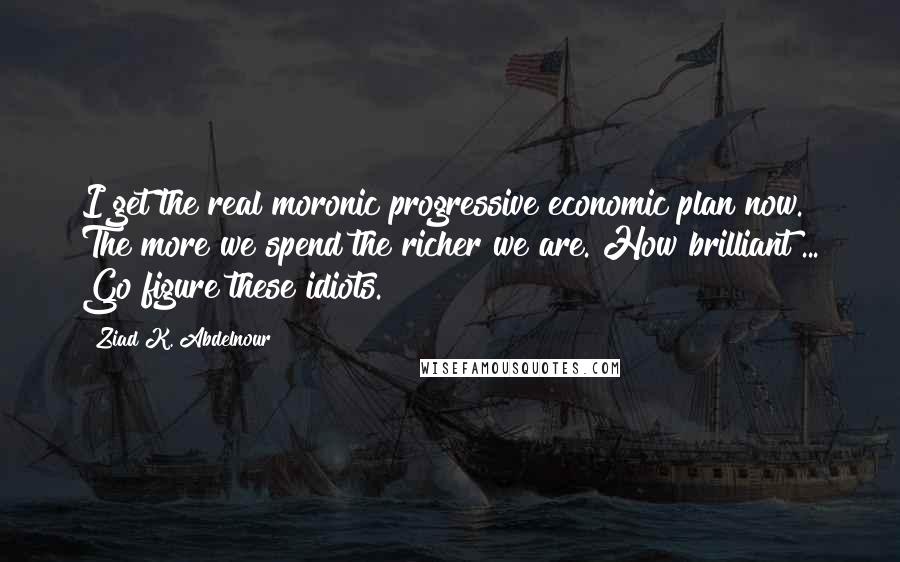 Ziad K. Abdelnour Quotes: I get the real moronic progressive economic plan now. The more we spend the richer we are. How brilliant ... Go figure these idiots.