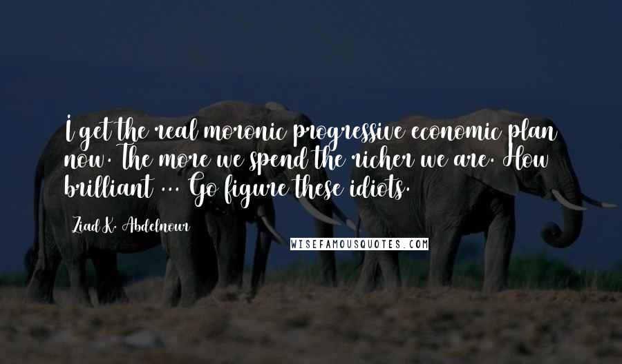 Ziad K. Abdelnour Quotes: I get the real moronic progressive economic plan now. The more we spend the richer we are. How brilliant ... Go figure these idiots.