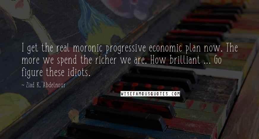 Ziad K. Abdelnour Quotes: I get the real moronic progressive economic plan now. The more we spend the richer we are. How brilliant ... Go figure these idiots.