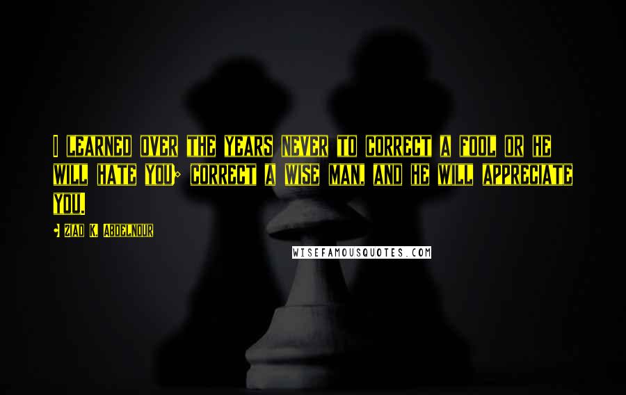 Ziad K. Abdelnour Quotes: I learned over the years never to correct a fool or he will hate you; correct a wise man, and he will appreciate you.