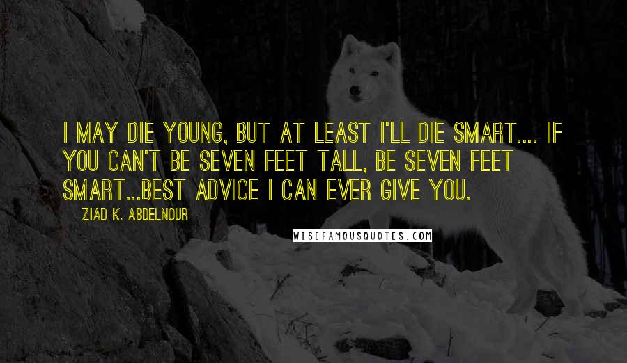 Ziad K. Abdelnour Quotes: I may die young, but at least I'll die smart.... If you can't be seven feet tall, be seven feet smart...Best advice I can ever give you.