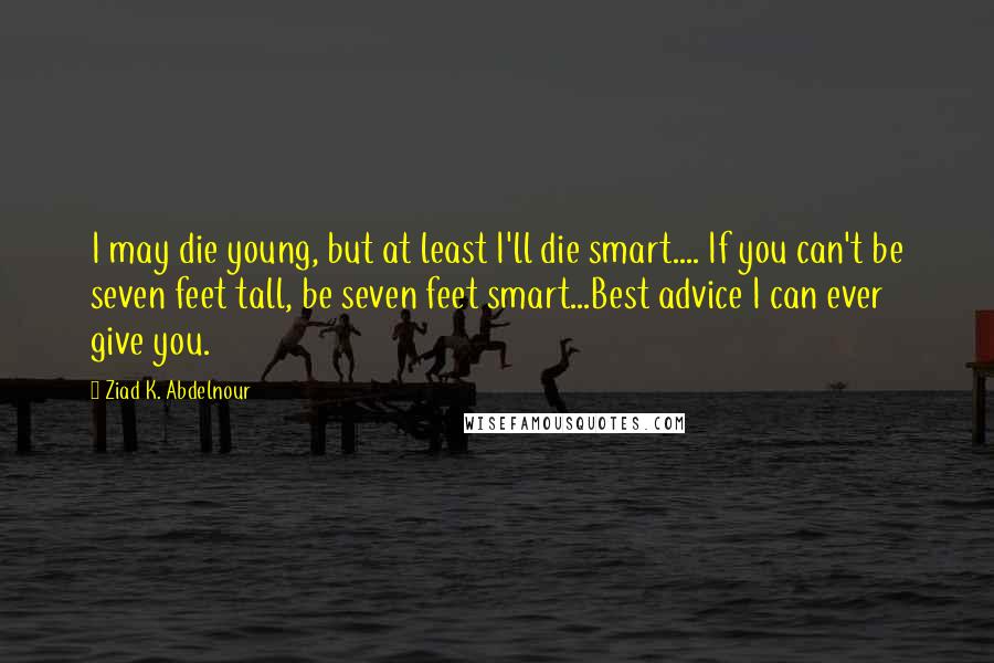 Ziad K. Abdelnour Quotes: I may die young, but at least I'll die smart.... If you can't be seven feet tall, be seven feet smart...Best advice I can ever give you.