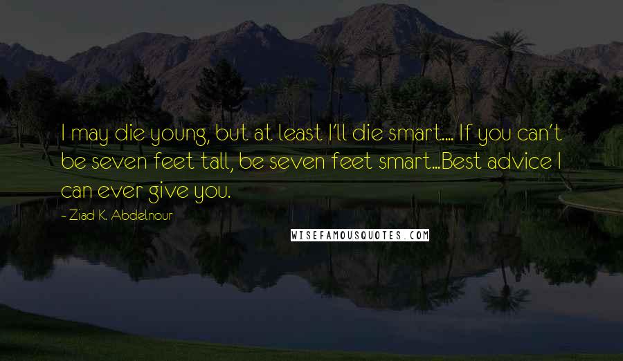 Ziad K. Abdelnour Quotes: I may die young, but at least I'll die smart.... If you can't be seven feet tall, be seven feet smart...Best advice I can ever give you.