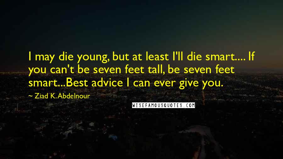 Ziad K. Abdelnour Quotes: I may die young, but at least I'll die smart.... If you can't be seven feet tall, be seven feet smart...Best advice I can ever give you.