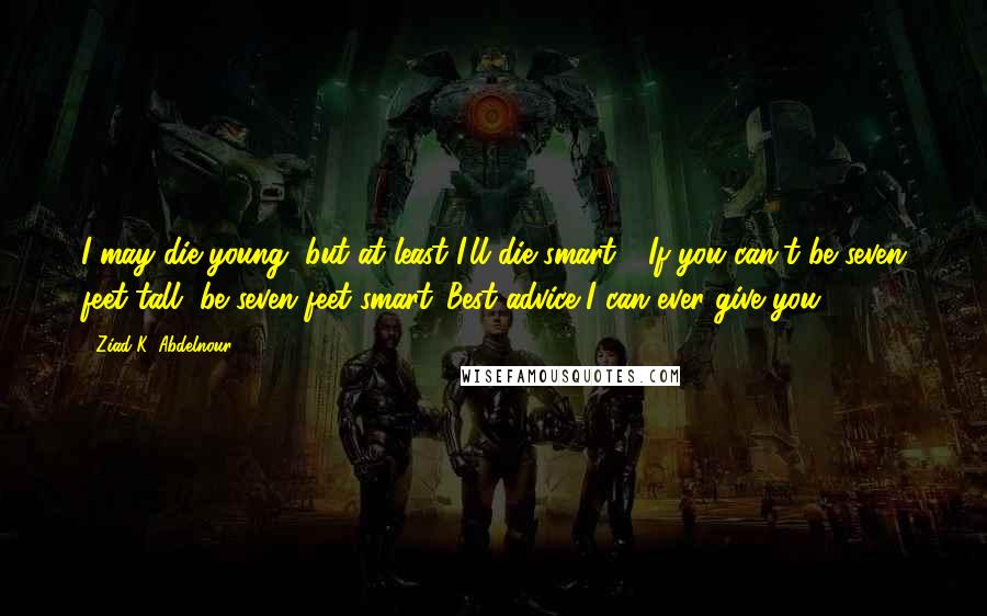 Ziad K. Abdelnour Quotes: I may die young, but at least I'll die smart.... If you can't be seven feet tall, be seven feet smart...Best advice I can ever give you.