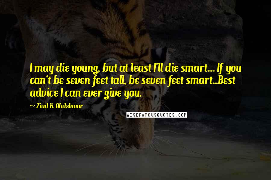 Ziad K. Abdelnour Quotes: I may die young, but at least I'll die smart.... If you can't be seven feet tall, be seven feet smart...Best advice I can ever give you.