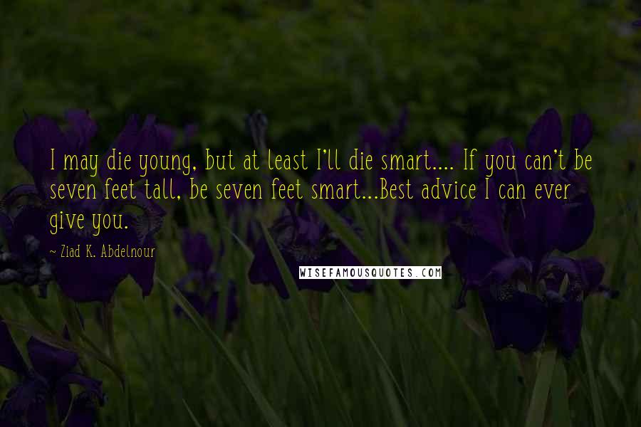 Ziad K. Abdelnour Quotes: I may die young, but at least I'll die smart.... If you can't be seven feet tall, be seven feet smart...Best advice I can ever give you.