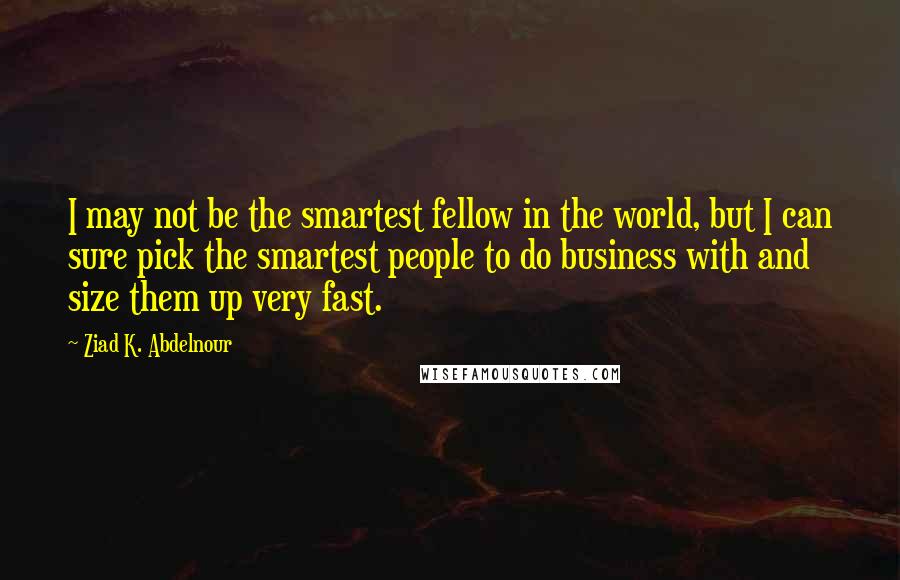 Ziad K. Abdelnour Quotes: I may not be the smartest fellow in the world, but I can sure pick the smartest people to do business with and size them up very fast.