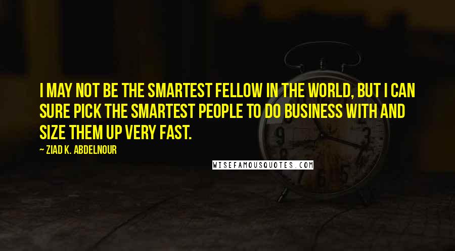 Ziad K. Abdelnour Quotes: I may not be the smartest fellow in the world, but I can sure pick the smartest people to do business with and size them up very fast.