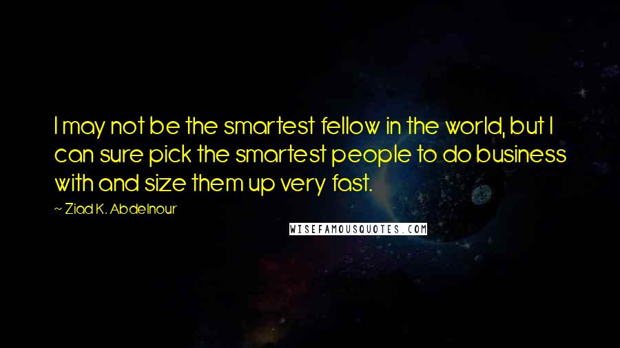 Ziad K. Abdelnour Quotes: I may not be the smartest fellow in the world, but I can sure pick the smartest people to do business with and size them up very fast.