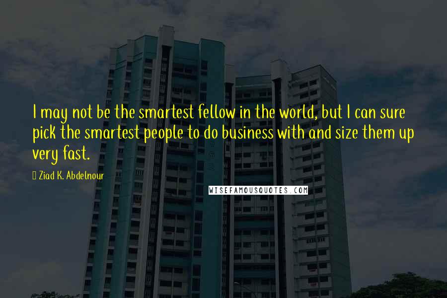 Ziad K. Abdelnour Quotes: I may not be the smartest fellow in the world, but I can sure pick the smartest people to do business with and size them up very fast.