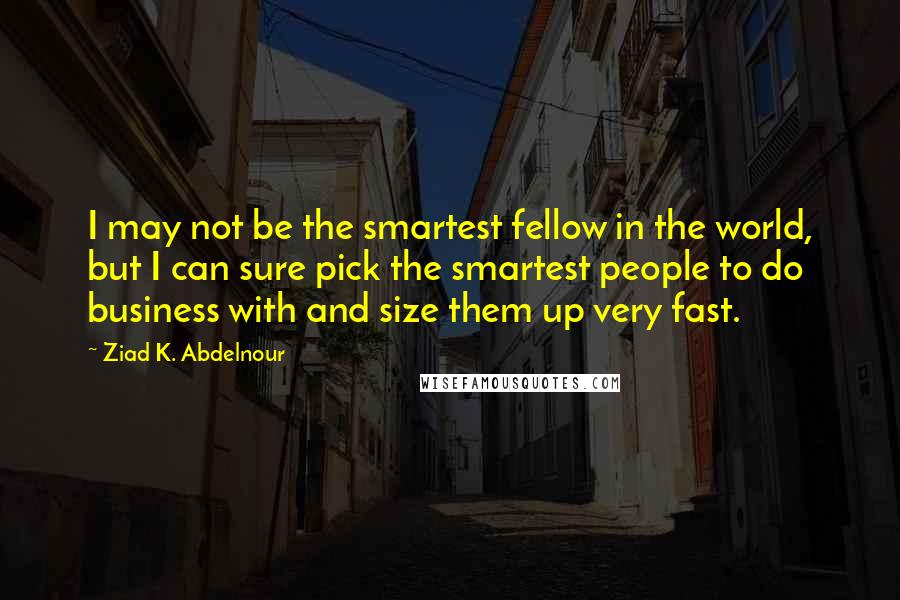 Ziad K. Abdelnour Quotes: I may not be the smartest fellow in the world, but I can sure pick the smartest people to do business with and size them up very fast.