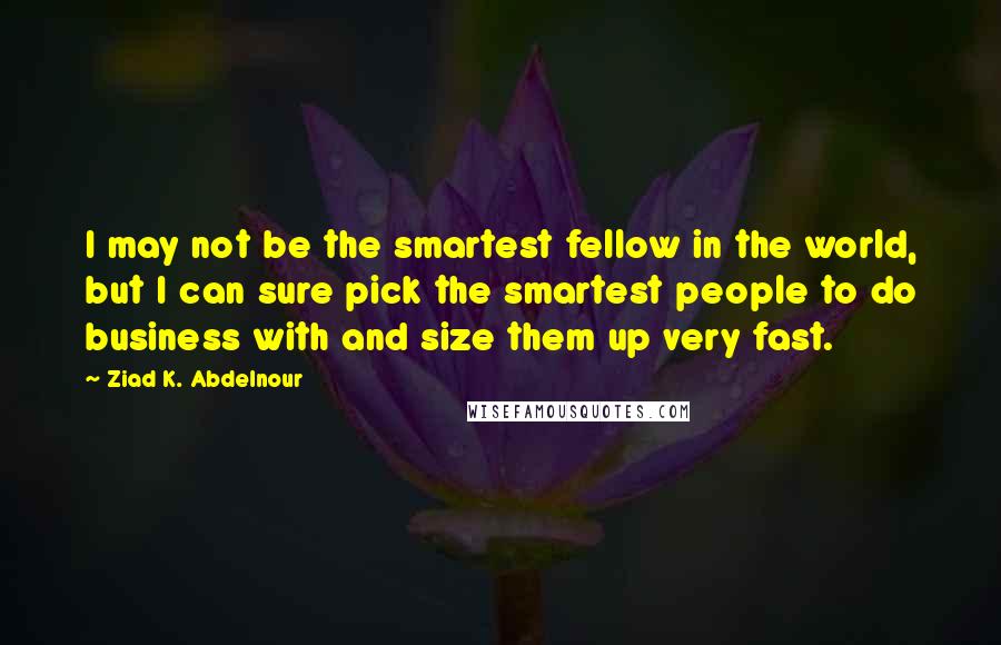 Ziad K. Abdelnour Quotes: I may not be the smartest fellow in the world, but I can sure pick the smartest people to do business with and size them up very fast.