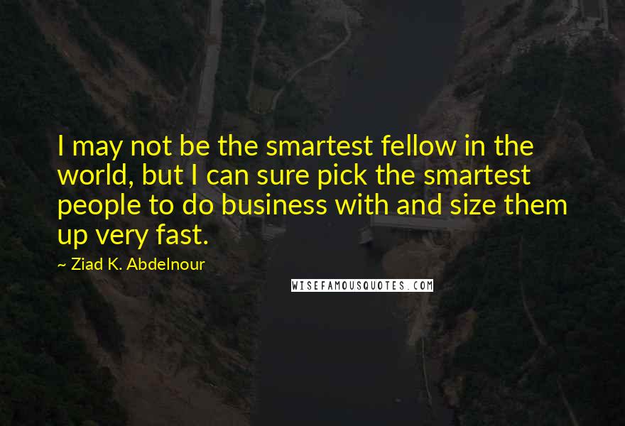 Ziad K. Abdelnour Quotes: I may not be the smartest fellow in the world, but I can sure pick the smartest people to do business with and size them up very fast.