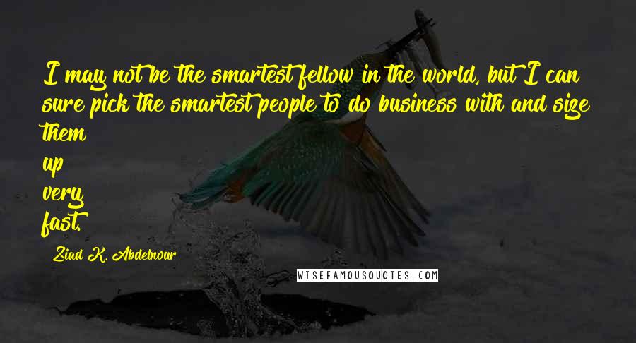 Ziad K. Abdelnour Quotes: I may not be the smartest fellow in the world, but I can sure pick the smartest people to do business with and size them up very fast.