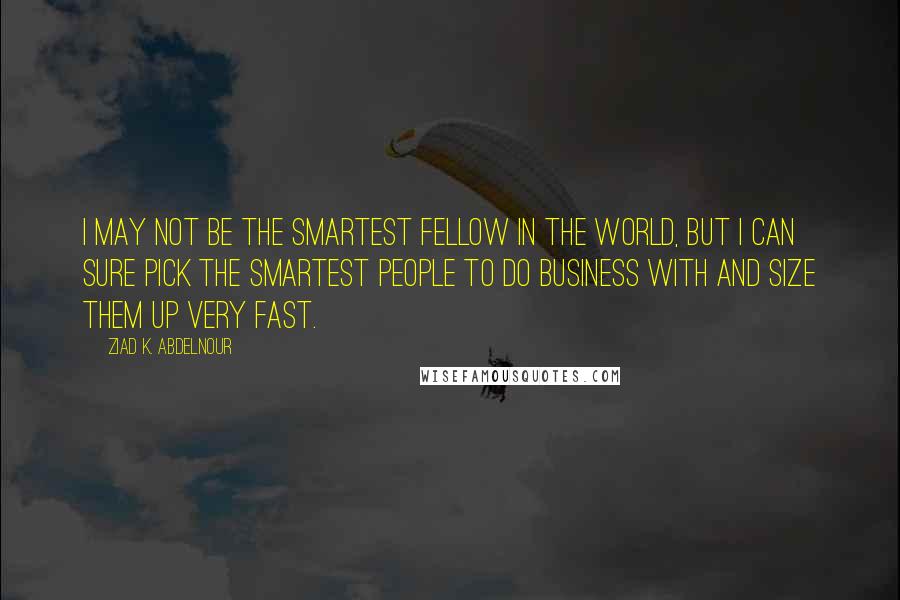 Ziad K. Abdelnour Quotes: I may not be the smartest fellow in the world, but I can sure pick the smartest people to do business with and size them up very fast.