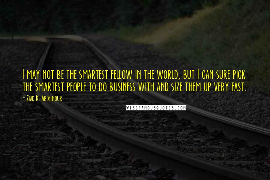 Ziad K. Abdelnour Quotes: I may not be the smartest fellow in the world, but I can sure pick the smartest people to do business with and size them up very fast.