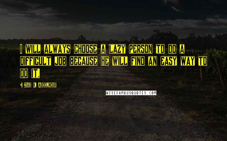 Ziad K. Abdelnour Quotes: I will always choose a lazy person to do a difficult job because he will find an easy way to do it.