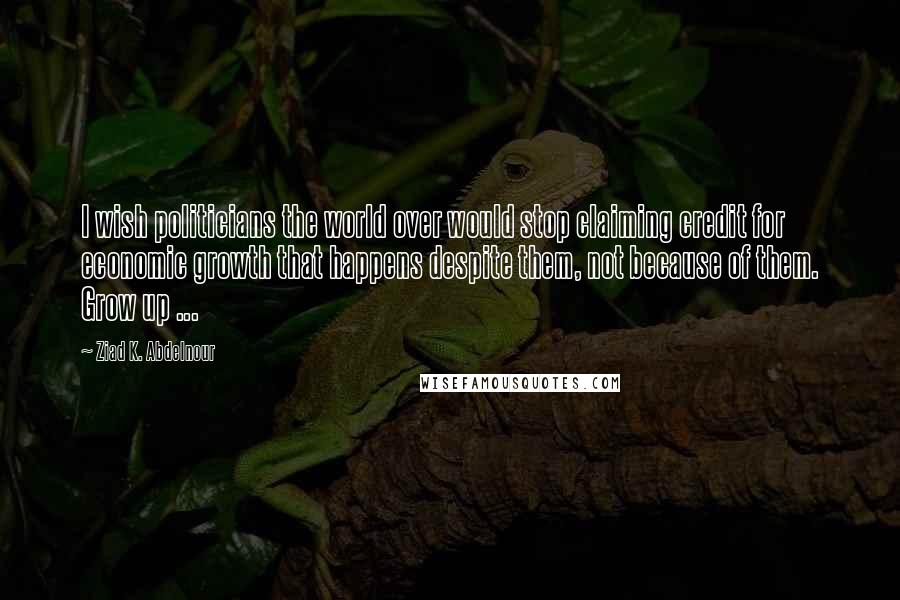 Ziad K. Abdelnour Quotes: I wish politicians the world over would stop claiming credit for economic growth that happens despite them, not because of them. Grow up ...