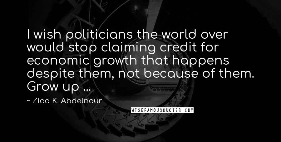 Ziad K. Abdelnour Quotes: I wish politicians the world over would stop claiming credit for economic growth that happens despite them, not because of them. Grow up ...