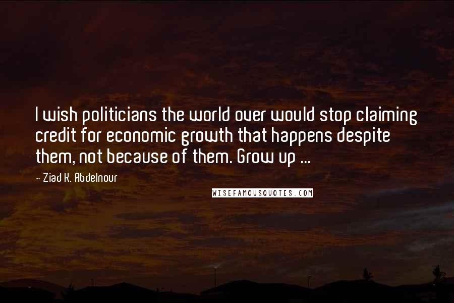 Ziad K. Abdelnour Quotes: I wish politicians the world over would stop claiming credit for economic growth that happens despite them, not because of them. Grow up ...