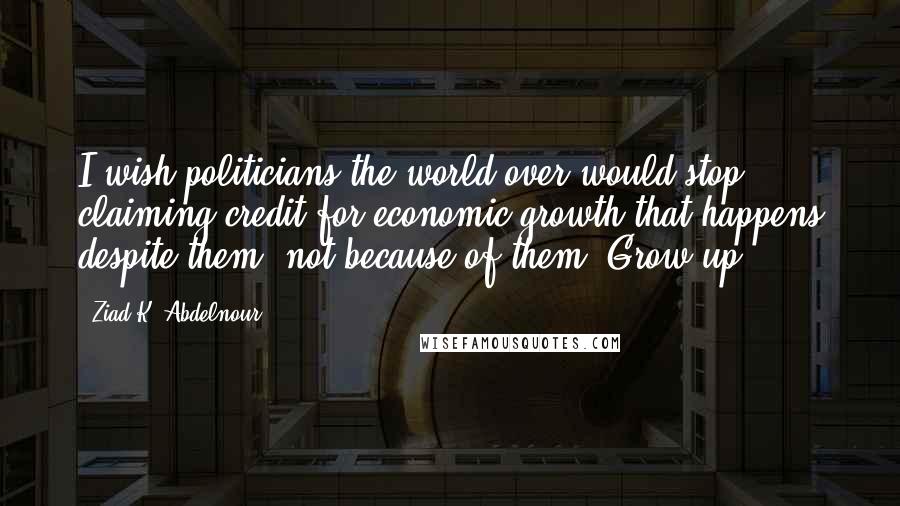 Ziad K. Abdelnour Quotes: I wish politicians the world over would stop claiming credit for economic growth that happens despite them, not because of them. Grow up ...