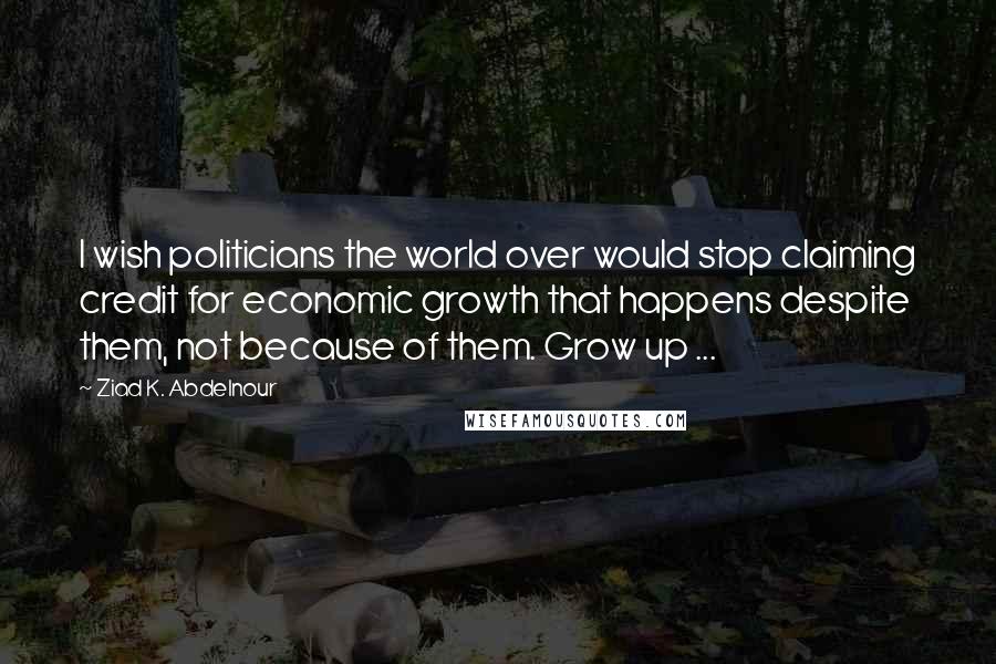 Ziad K. Abdelnour Quotes: I wish politicians the world over would stop claiming credit for economic growth that happens despite them, not because of them. Grow up ...