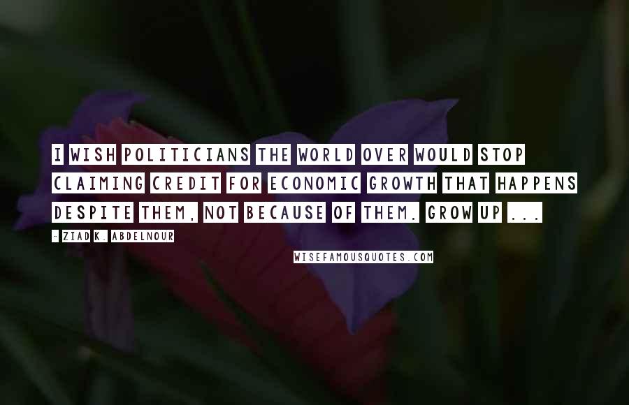 Ziad K. Abdelnour Quotes: I wish politicians the world over would stop claiming credit for economic growth that happens despite them, not because of them. Grow up ...