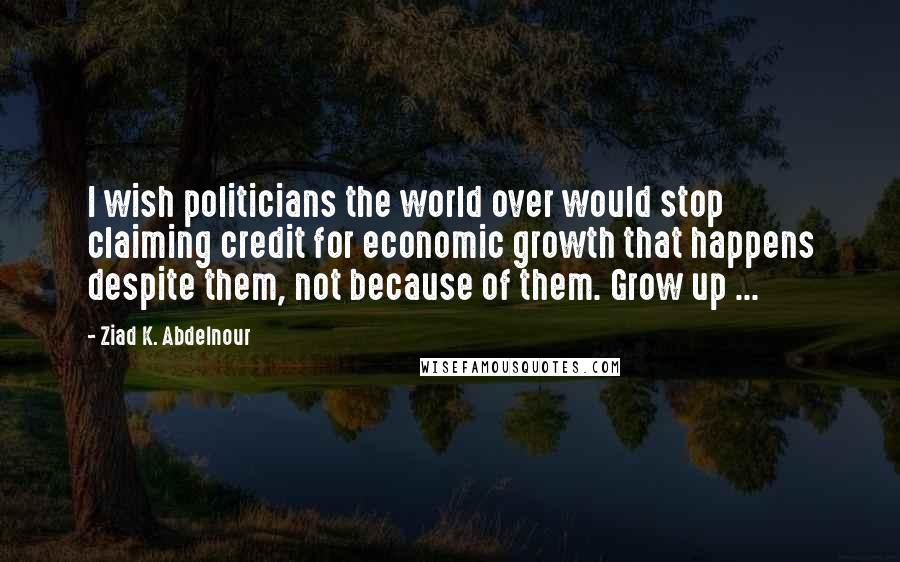 Ziad K. Abdelnour Quotes: I wish politicians the world over would stop claiming credit for economic growth that happens despite them, not because of them. Grow up ...