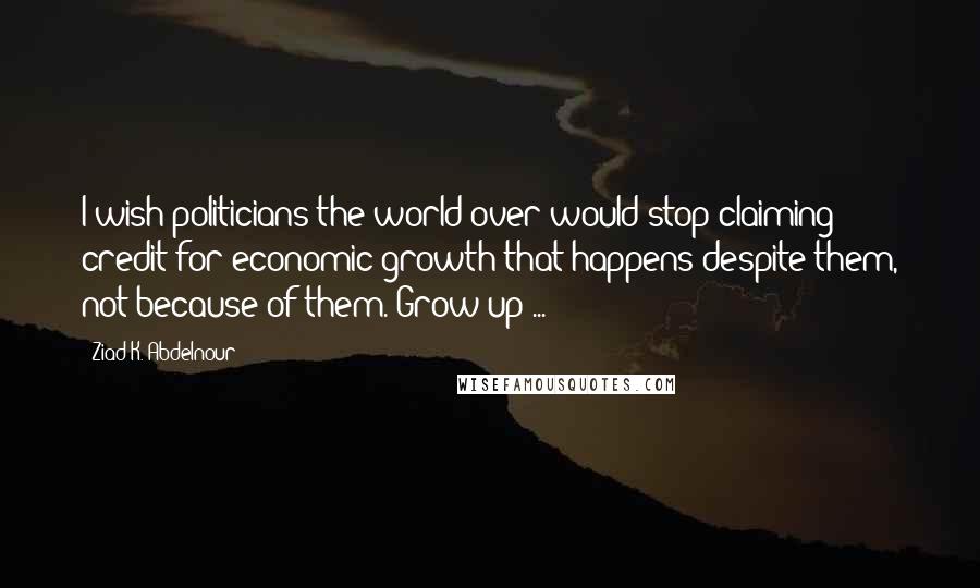 Ziad K. Abdelnour Quotes: I wish politicians the world over would stop claiming credit for economic growth that happens despite them, not because of them. Grow up ...