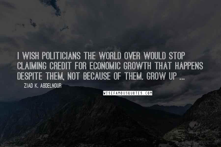 Ziad K. Abdelnour Quotes: I wish politicians the world over would stop claiming credit for economic growth that happens despite them, not because of them. Grow up ...