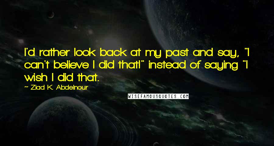 Ziad K. Abdelnour Quotes: I'd rather look back at my past and say, "I can't believe I did that!" instead of saying "I wish I did that.