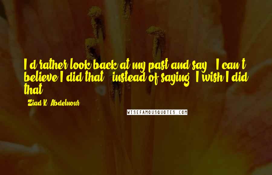 Ziad K. Abdelnour Quotes: I'd rather look back at my past and say, "I can't believe I did that!" instead of saying "I wish I did that.