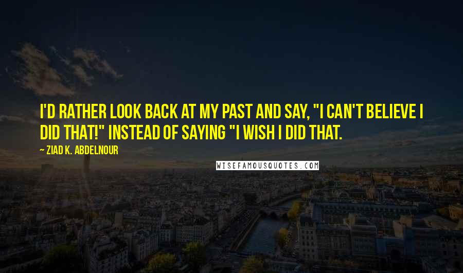 Ziad K. Abdelnour Quotes: I'd rather look back at my past and say, "I can't believe I did that!" instead of saying "I wish I did that.