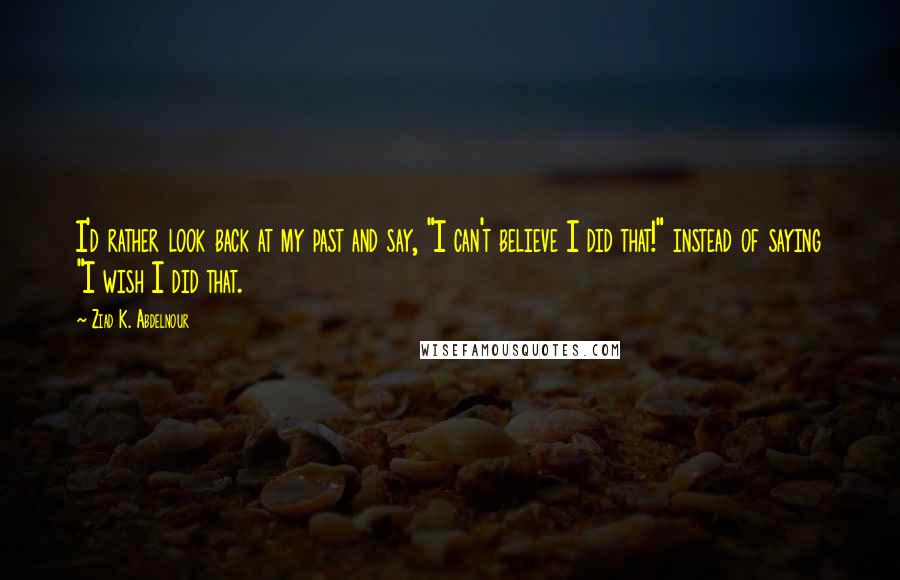 Ziad K. Abdelnour Quotes: I'd rather look back at my past and say, "I can't believe I did that!" instead of saying "I wish I did that.