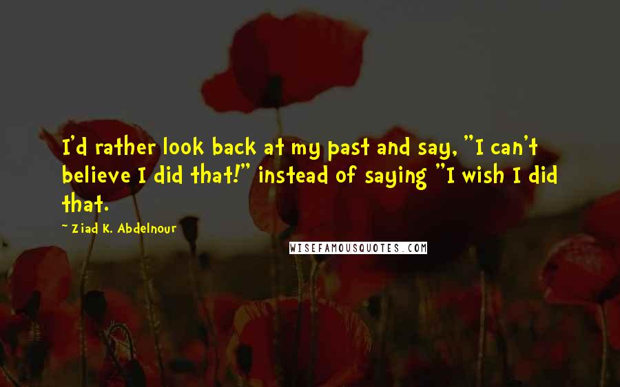 Ziad K. Abdelnour Quotes: I'd rather look back at my past and say, "I can't believe I did that!" instead of saying "I wish I did that.
