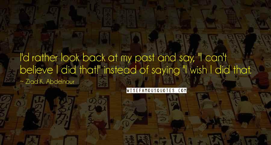 Ziad K. Abdelnour Quotes: I'd rather look back at my past and say, "I can't believe I did that!" instead of saying "I wish I did that.