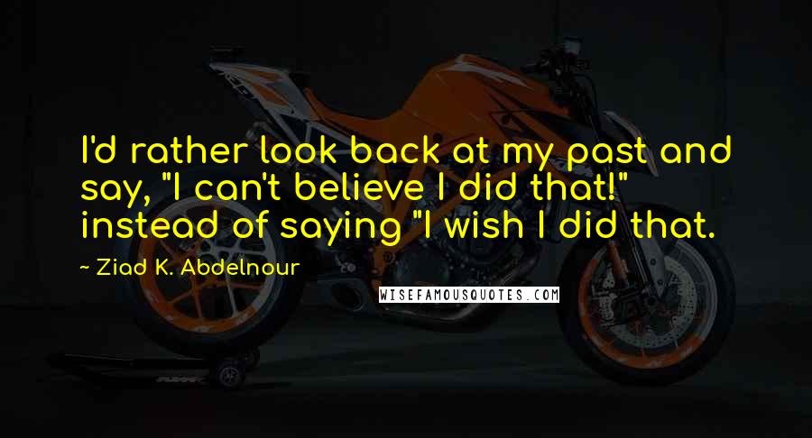 Ziad K. Abdelnour Quotes: I'd rather look back at my past and say, "I can't believe I did that!" instead of saying "I wish I did that.