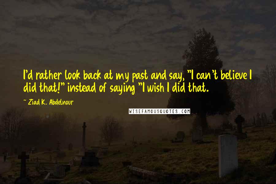 Ziad K. Abdelnour Quotes: I'd rather look back at my past and say, "I can't believe I did that!" instead of saying "I wish I did that.