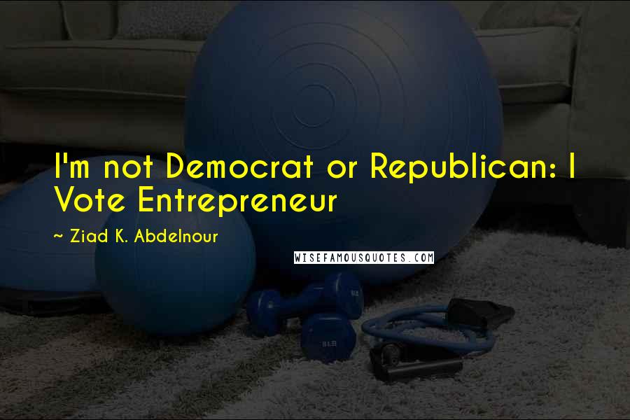 Ziad K. Abdelnour Quotes: I'm not Democrat or Republican: I Vote Entrepreneur