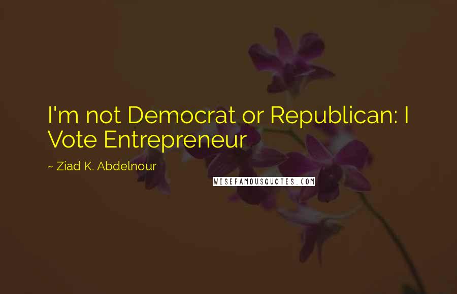 Ziad K. Abdelnour Quotes: I'm not Democrat or Republican: I Vote Entrepreneur