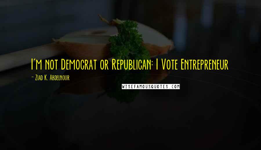 Ziad K. Abdelnour Quotes: I'm not Democrat or Republican: I Vote Entrepreneur