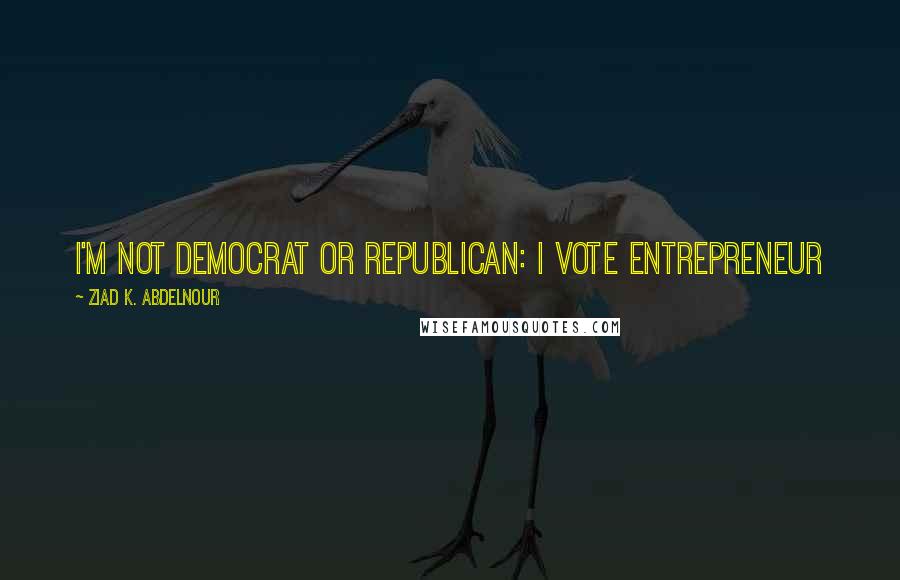 Ziad K. Abdelnour Quotes: I'm not Democrat or Republican: I Vote Entrepreneur