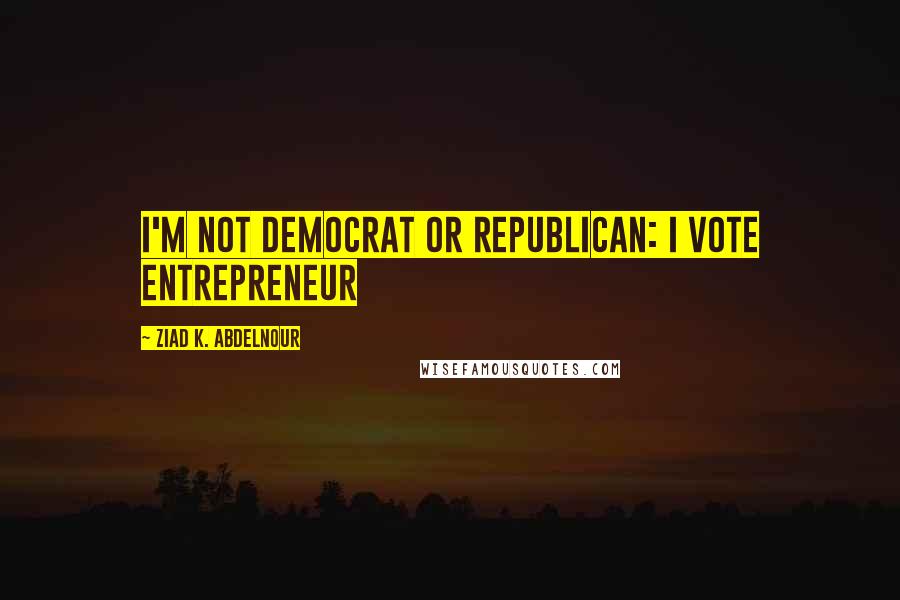 Ziad K. Abdelnour Quotes: I'm not Democrat or Republican: I Vote Entrepreneur