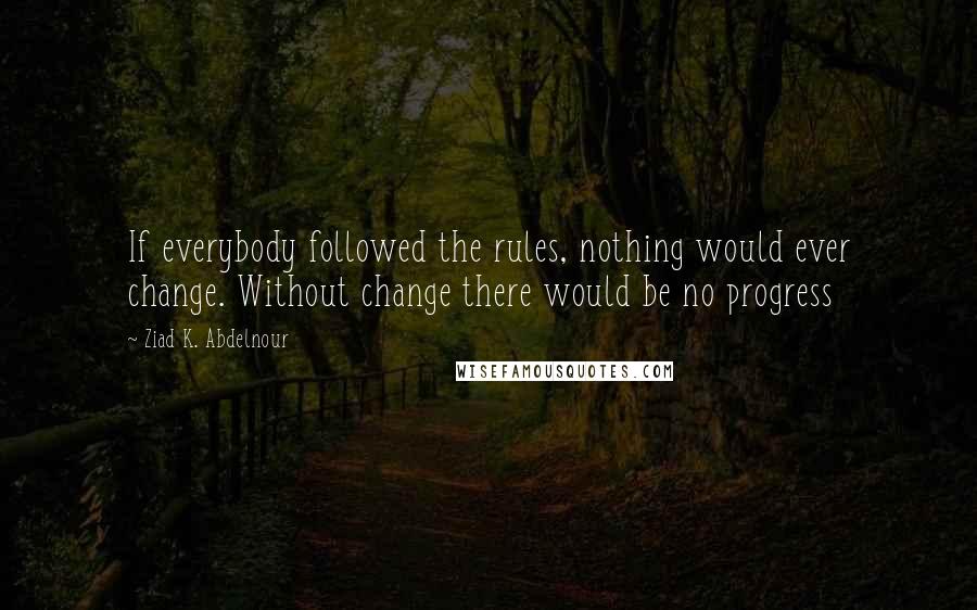 Ziad K. Abdelnour Quotes: If everybody followed the rules, nothing would ever change. Without change there would be no progress