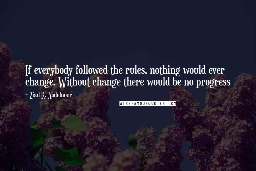 Ziad K. Abdelnour Quotes: If everybody followed the rules, nothing would ever change. Without change there would be no progress