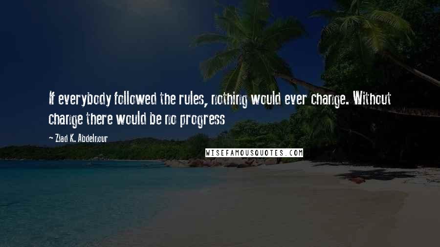 Ziad K. Abdelnour Quotes: If everybody followed the rules, nothing would ever change. Without change there would be no progress