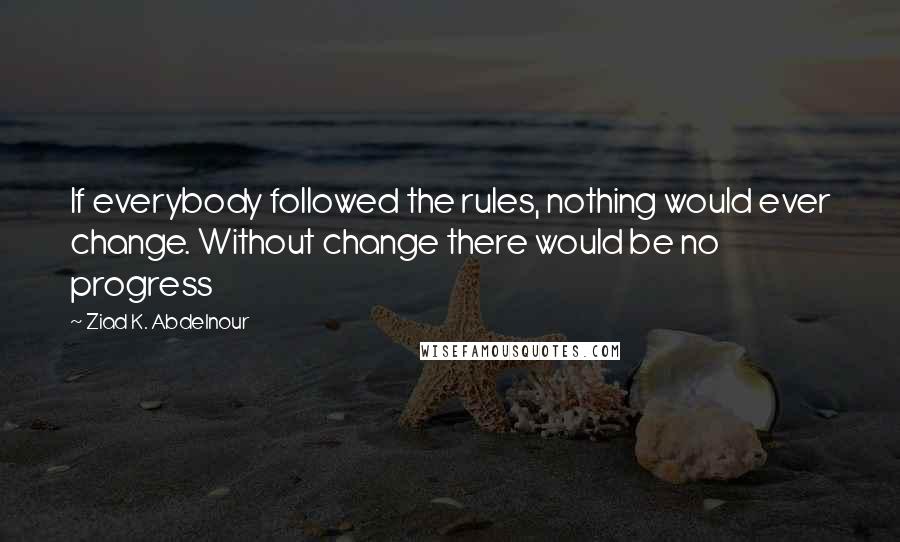 Ziad K. Abdelnour Quotes: If everybody followed the rules, nothing would ever change. Without change there would be no progress